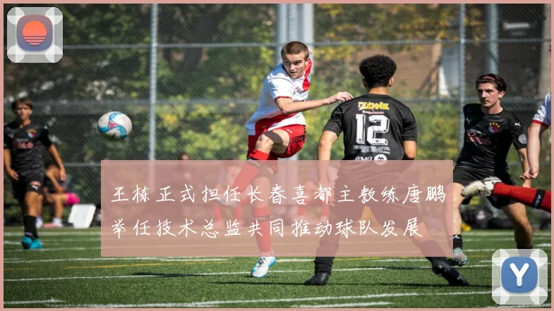 王栋正式担任长春喜都主教练唐鹏举任技术总监共同推动球队发展