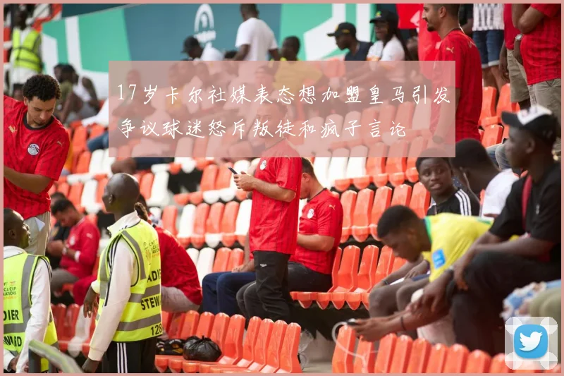 17岁卡尔社媒表态想加盟皇马引发争议球迷怒斥叛徒和疯子言论