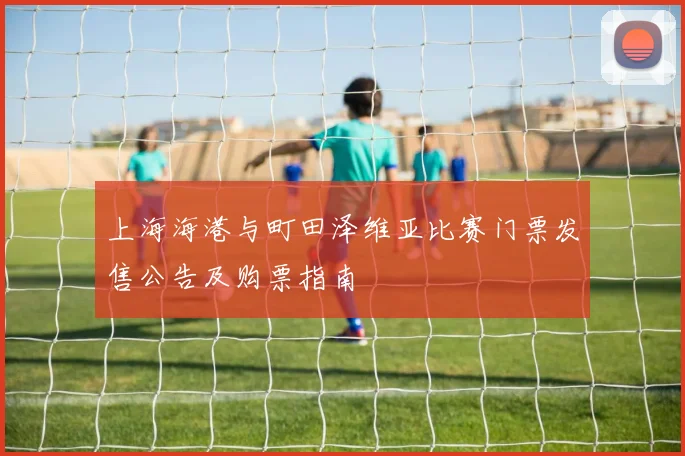 上海海港与町田泽维亚比赛门票发售公告及购票指南