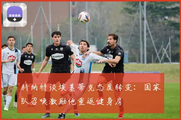 科纳特谈埃基蒂克态度转变：国家队召唤激励他重返健身房