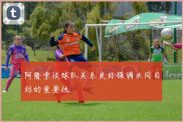 阿隆索谈球队关系良好强调共同目标的重要性