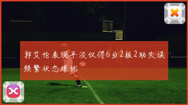 郭艾伦表现平淡仅得6分2板2助失误频繁状态堪忧