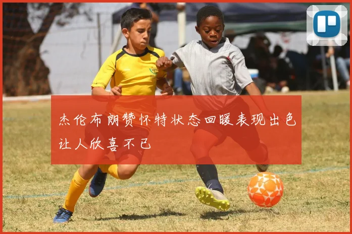 杰伦布朗赞怀特状态回暖表现出色让人欣喜不已