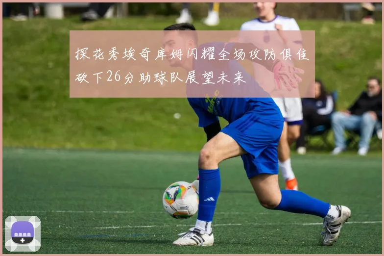 探花秀埃奇库姆闪耀全场攻防俱佳砍下26分助球队展望未来