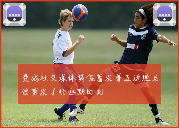 曼城社交媒体调侃蓄发哥五连胜后该剪发了的幽默时刻