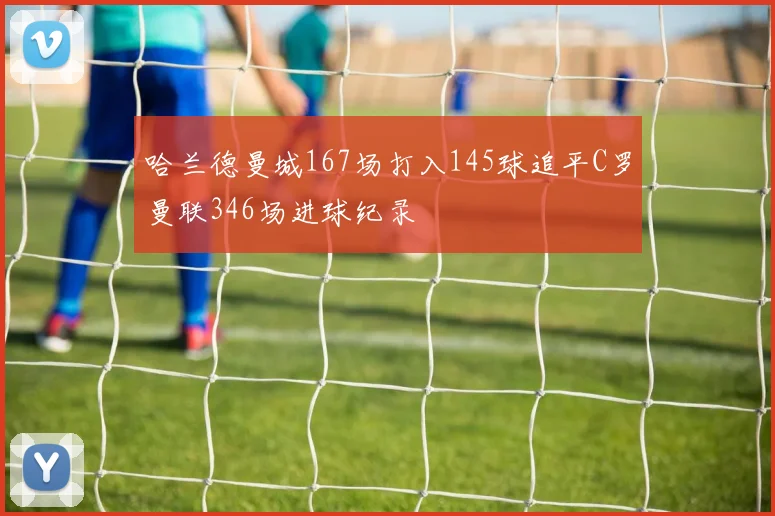 哈兰德曼城167场打入145球追平C罗曼联346场进球纪录