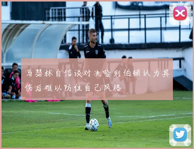 马瑟林自信谈对决哈利伯顿认为其伤后难以防住自己风格