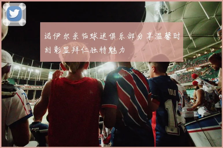 诺伊尔亲临球迷俱乐部分享温馨时刻彰显拜仁独特魅力