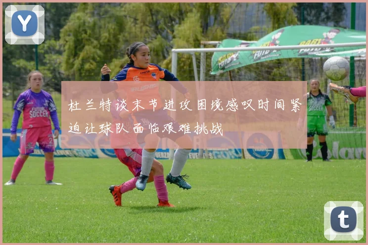 杜兰特谈末节进攻困境感叹时间紧迫让球队面临艰难挑战