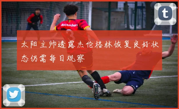 太阳主帅透露杰伦格林恢复良好状态仍需每日观察