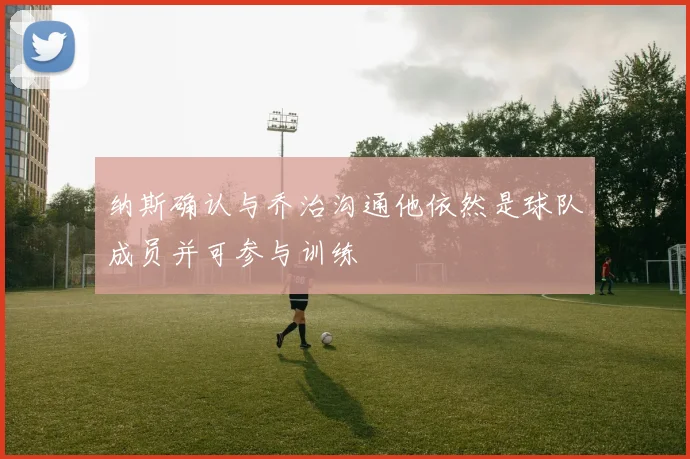 纳斯确认与乔治沟通他依然是球队成员并可参与训练