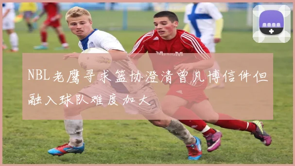 NBL老鹰寻求篮协澄清曾凡博信件但融入球队难度加大