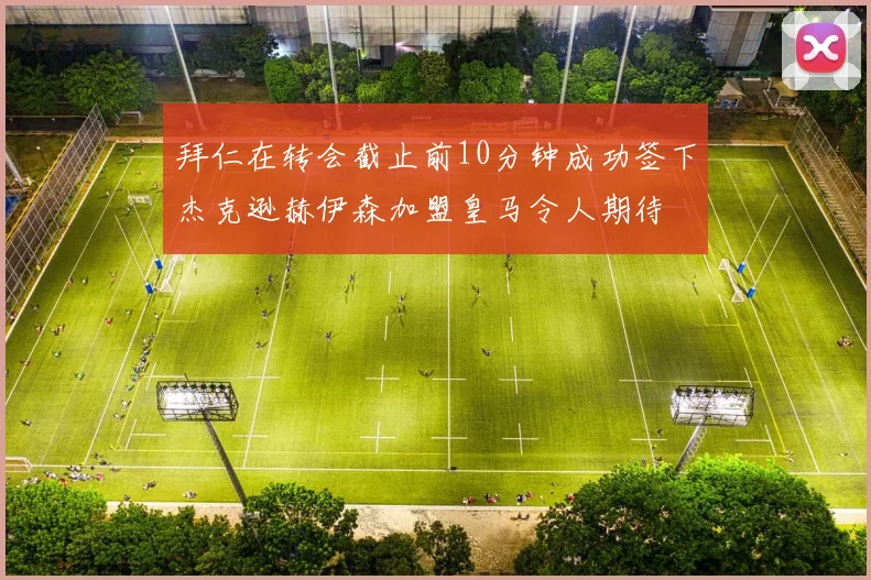 拜仁在转会截止前10分钟成功签下杰克逊赫伊森加盟皇马令人期待