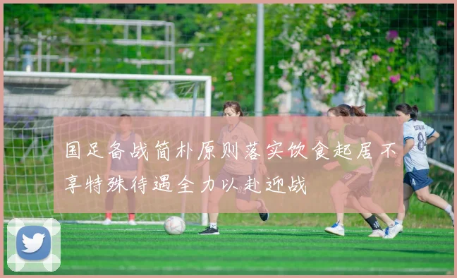 国足备战简朴原则落实饮食起居不享特殊待遇全力以赴迎战