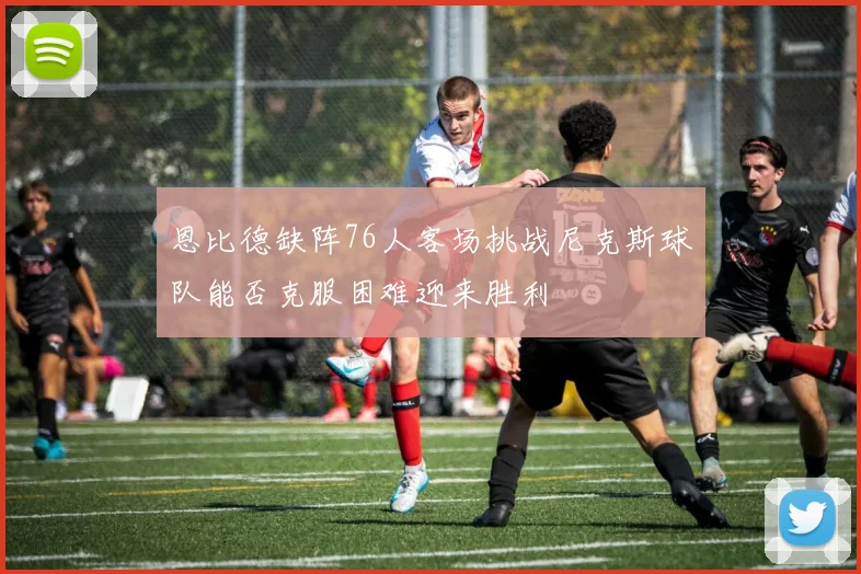 恩比德缺阵76人客场挑战尼克斯球队能否克服困难迎来胜利