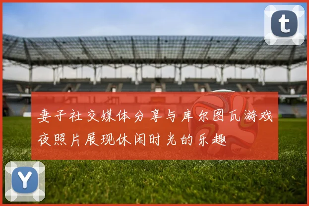 妻子社交媒体分享与库尔图瓦游戏夜照片展现休闲时光的乐趣