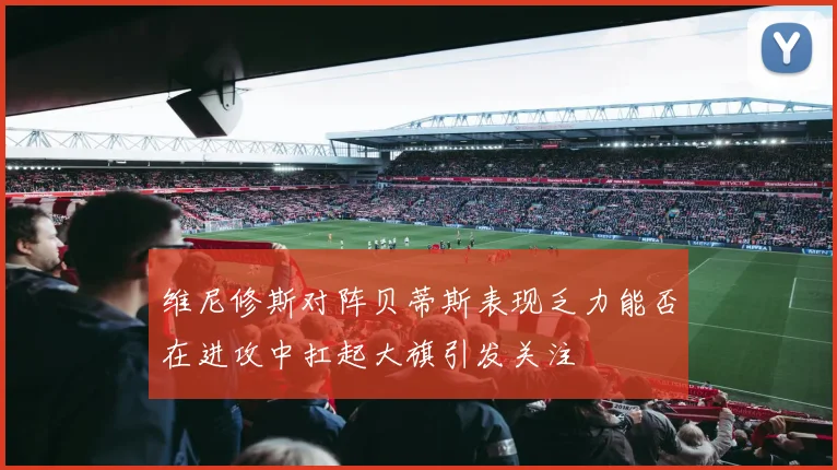 维尼修斯对阵贝蒂斯表现乏力能否在进攻中扛起大旗引发关注