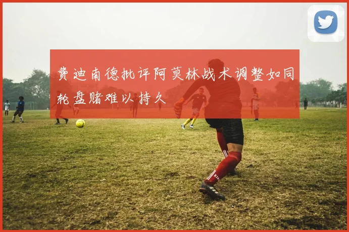 费迪南德批评阿莫林战术调整如同轮盘赌难以持久