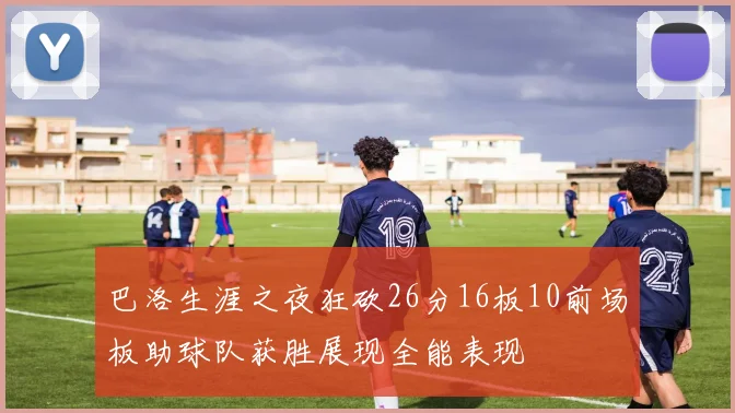 巴洛生涯之夜狂砍26分16板10前场板助球队获胜展现全能表现