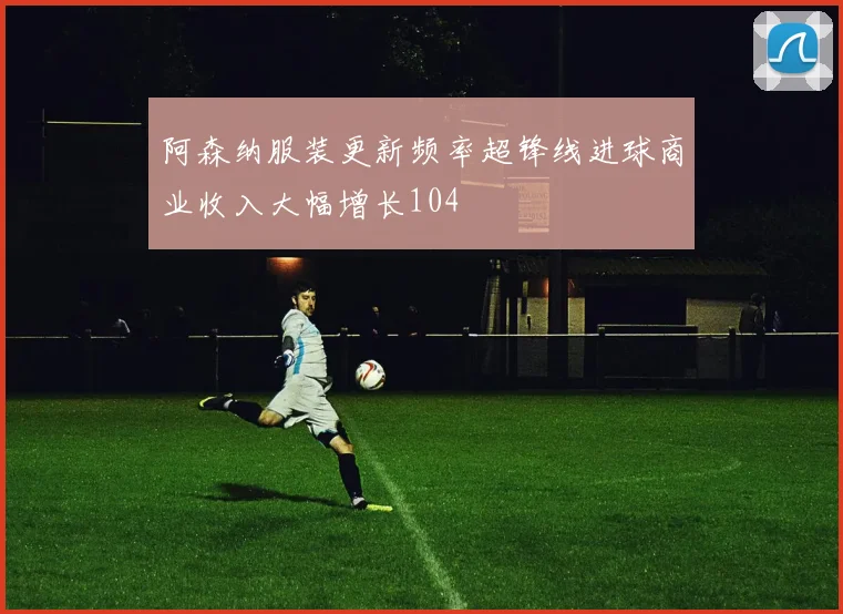 阿森纳服装更新频率超锋线进球商业收入大幅增长104