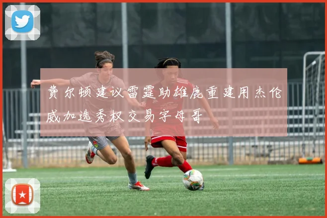 费尔顿建议雷霆助雄鹿重建用杰伦威加选秀权交易字母哥